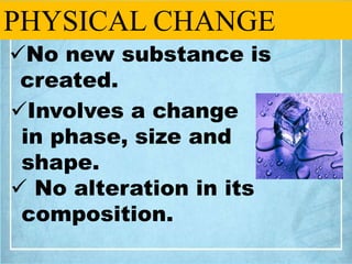 PHYSICAL CHANGE
No new substance is
created.
Involves a change
in phase, size and
shape.
 No alteration in its
composit...