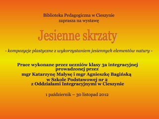 Biblioteka Pedagogiczna w Cieszynie
                          zaprasza na wystawę




- kompozycje plastyczne z wykorzystaniem jesiennych elementów natury -


     Prace wykonane przez uczniów klasy 3a integracyjnej
                     prowadzonej przez
       mgr Katarzynę Małysę i mgr Agnieszkę Bagińską
                 w Szkole Podstawowej nr 2
           z Oddziałami Integracyjnymi w Cieszynie

                   1 październik – 30 listopad 2012
 