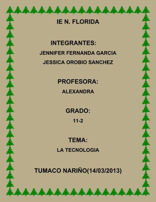 IE N. FLORIDA


    INTEGRANTES:
 JENNIFER FERNANDA GARCIA
  JESSICA OROBIO SANCHEZ


      PROFESORA:
        ALEXANDRA


         GRADO:
           11-2


         TEMA:
      LA TECNOLOGIA



TUMACO NARIÑO(14/03/2013)
 