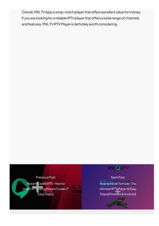 Overall,MXLTVAppisatop-notchplayerthato몭ersexcellentvalueformoney.
IfyouarelookingforareliableIPTVplayerthato몭ersawiderangeofchannels
andfeatures,MXLTVIPTVPlayerisde몭nitelyworthconsidering.
PreviousPost
XtreamCodesIPTV:Howto
watchIPTVusingXtreamCodes(7
EasySteps)
NextPost
HowtoinstallTivimate:The
UltimateIPTVPlayer(6Easy
Steps)(Firestick&Android)
 