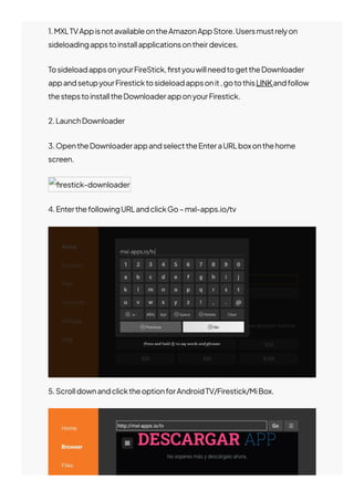 1.MXLTVAppisnotavailableontheAmazonAppStore.Usersmustrelyon
sideloadingappstoinstallapplicationsontheirdevices.
TosideloadappsonyourFireStick,몭rstyouwillneedtogettheDownloader
appandsetupyourFiresticktosideloadappsonit,gotothisLINKandfollow
thestepstoinstalltheDownloaderapponyourFirestick.
2.LaunchDownloader
3.OpentheDownloaderappandselecttheEnteraURLboxonthehome
screen.
몭restick-downloader
4.EnterthefollowingURLandclickGo–mxl-apps.io/tv
5.ScrolldownandclicktheoptionforAndroidTV/Firestick/MiBox.
 