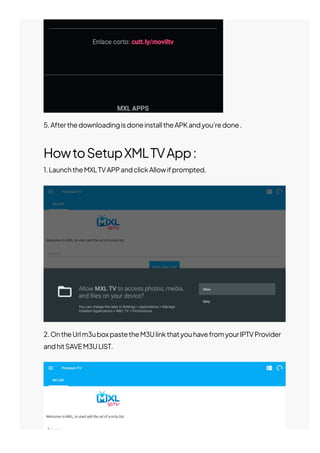 5.AfterthedownloadingisdoneinstalltheAPKandyou’redone.
HowtoSetupXMLTVApp:
1.LaunchtheMXLTVAPPandclickAllowifprompted.
2.OntheUrlm3uboxpastetheM3UlinkthatyouhavefromyourIPTVProvider
andhitSAVEM3ULIST.
 