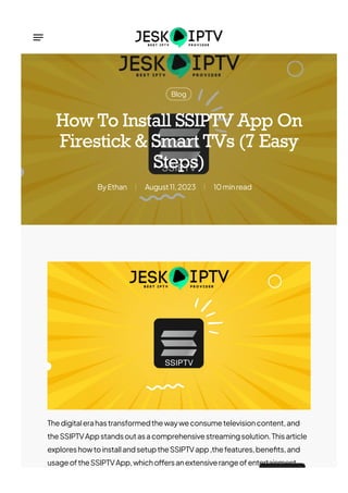 Blog
Ethan
By August11,2023 10minread
How To Install SSIPTV App On
Firestick & Smart TVs (7 Easy
Steps)
Thedigitalerahastransformedthewayweconsumetelevisioncontent,and
theSSIPTVAppstandsoutasacomprehensivestreamingsolution.Thisarticle
exploreshowtoinstallandsetuptheSSIPTVapp,thefeatures,bene몭ts,and
usageoftheSSIPTVApp,whicho몭ersanextensiverangeofentertainment
 