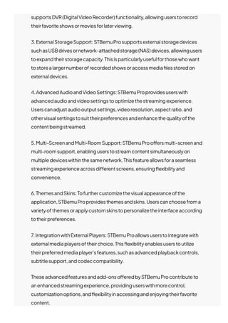 supportsDVR(DigitalVideoRecorder)functionality,allowinguserstorecord
theirfavoriteshowsormoviesforlaterviewing.
3.ExternalStorageSupport:STBemuProsupportsexternalstoragedevices
suchasUSBdrivesornetwork-attachedstorage(NAS)devices,allowingusers
toexpandtheirstoragecapacity.Thisisparticularlyusefulforthosewhowant
tostorealargernumberofrecordedshowsoraccessmedia몭lesstoredon
externaldevices.
4.AdvancedAudioandVideoSettings:STBemuProprovidesuserswith
advancedaudioandvideosettingstooptimizethestreamingexperience.
Userscanadjustaudiooutputsettings,videoresolution,aspectratio,and
othervisualsettingstosuittheirpreferencesandenhancethequalityofthe
contentbeingstreamed.
5.Multi-ScreenandMulti-RoomSupport:STBemuProo몭ersmulti-screenand
multi-roomsupport,enablinguserstostreamcontentsimultaneouslyon
multipledeviceswithinthesamenetwork.Thisfeatureallowsforaseamless
streamingexperienceacrossdi몭erentscreens,ensuring몭exibilityand
convenience.
6.ThemesandSkins:Tofurthercustomizethevisualappearanceofthe
application,STBemuProprovidesthemesandskins.Userscanchoosefroma
varietyofthemesorapplycustomskinstopersonalizetheinterfaceaccording
totheirpreferences.
7.IntegrationwithExternalPlayers:STBemuProallowsuserstointegratewith
externalmediaplayersoftheirchoice.This몭exibilityenablesuserstoutilize
theirpreferredmediaplayer’sfeatures,suchasadvancedplaybackcontrols,
subtitlesupport,andcodeccompatibility.
Theseadvancedfeaturesandadd-onso몭eredbySTBemuProcontributeto
anenhancedstreamingexperience,providinguserswithmorecontrol,
customizationoptions,and몭exibilityinaccessingandenjoyingtheirfavorite
content.
 