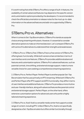 It’sworthnotingthatwhileSTBemuProo몭ersarangeofbuilt-infeatures,the
availabilityofcertainadvancedfeaturesmaydependonthespeci몭cversion
andcustomizationoptionsprovidedbythedevelopers.It’srecommendedto
checktheo몭cialdocumentationorreleasenotesforthemostup-to-date
informationontheadvancedfeaturesandadd-onssupportedbySTBemu
Pro.
STBemuProvs.Alternatives:
WhenitcomestoSet-TopBoxemulators,STBemuProstandsasapopular
choiceamongstreamingenthusiasts.However,it’sessentialtoconsider
alternativeoptionstomakeaninformeddecision.Let’scompareSTBemuPro
withsomeofitsalternativestounderstandtheirstrengthsandweaknesses:
1.STBemuProvs.STBemuFree:STBemuFreeisafreeversionofSTBemuPro,
o몭eringbasicfunctionality.Whilebothversionssharesimilaritiesintermsof
userinterfaceandcorefeatures,STBemuProprovidesadditionaladvanced
featuresandcustomizationoptions.STBemuPro’sadvancedfeatures,suchas
parentalcontrols,timeshifting,andexternalstoragesupport,makeitamore
versatilechoiceforusersseekingacomprehensivestreamingexperience.
2.STBemuProvs.PerfectPlayer:PerfectPlayerisanotherpopularSet-Top
BoxemulatorthatfocusesprimarilyonIPTVstreaming.WhilebothSTBemuPro
andPerfectPlayero몭erIPTVsupportandEPGfunctionality,theydi몭erinterms
ofuserinterfaceandadditionalfeatures.STBemuProprovidesamoreintuitive
anduser-friendlyinterface,alongwithadvancedfeatureslikeparentalcontrol
andexternalstoragesupport.PerfectPlayer,ontheotherhand,o몭ers
extensivecustomizationoptionsforadvanceduserswhopreferahighly
tailoredstreamingexperience.
3.STBemuProvs.Kodi:Kodiisaversatilemediacenterthatsupportsawide
rangeofcontent,includingIPTV.UnlikeSTBemuPro,Kodiisnotspeci몭cally
designedasaSet-TopBoxemulatorbuto몭erssimilarfunctionalitythrough
variousIPTVadd-ons.WhileKodiprovidesextensivecustomizationoptions,a
 