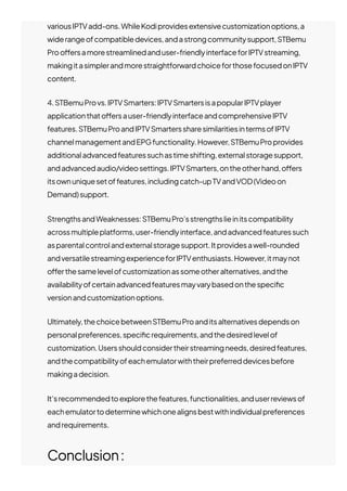 variousIPTVadd-ons.WhileKodiprovidesextensivecustomizationoptions,a
widerangeofcompatibledevices,andastrongcommunitysupport,STBemu
Proo몭ersamorestreamlinedanduser-friendlyinterfaceforIPTVstreaming,
makingitasimplerandmorestraightforwardchoiceforthosefocusedonIPTV
content.
4.STBemuProvs.IPTVSmarters:IPTVSmartersisapopularIPTVplayer
applicationthato몭ersauser-friendlyinterfaceandcomprehensiveIPTV
features.STBemuProandIPTVSmarterssharesimilaritiesintermsofIPTV
channelmanagementandEPGfunctionality.However,STBemuProprovides
additionaladvancedfeaturessuchastimeshifting,externalstoragesupport,
andadvancedaudio/videosettings.IPTVSmarters,ontheotherhand,o몭ers
itsownuniquesetoffeatures,includingcatch-upTVandVOD(Videoon
Demand)support.
StrengthsandWeaknesses:STBemuPro’sstrengthslieinitscompatibility
acrossmultipleplatforms,user-friendlyinterface,andadvancedfeaturessuch
asparentalcontrolandexternalstoragesupport.Itprovidesawell-rounded
andversatilestreamingexperienceforIPTVenthusiasts.However,itmaynot
o몭erthesamelevelofcustomizationassomeotheralternatives,andthe
availabilityofcertainadvancedfeaturesmayvarybasedonthespeci몭c
versionandcustomizationoptions.
Ultimately,thechoicebetweenSTBemuProanditsalternativesdependson
personalpreferences,speci몭crequirements,andthedesiredlevelof
customization.Usersshouldconsidertheirstreamingneeds,desiredfeatures,
andthecompatibilityofeachemulatorwiththeirpreferreddevicesbefore
makingadecision.
It’srecommendedtoexplorethefeatures,functionalities,anduserreviewsof
eachemulatortodeterminewhichonealignsbestwithindividualpreferences
andrequirements.
Conclusion:
 