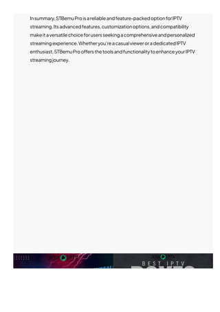 Insummary,STBemuProisareliableandfeature-packedoptionforIPTV
streaming.Itsadvancedfeatures,customizationoptions,andcompatibility
makeitaversatilechoiceforusersseekingacomprehensiveandpersonalized
streamingexperience.Whetheryou’reacasualvieweroradedicatedIPTV
enthusiast,STBemuProo몭ersthetoolsandfunctionalitytoenhanceyourIPTV
streamingjourney.
 