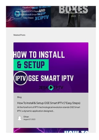 RelatedPosts
HowToInstall&SetupGSESmartIPTV(7EasySteps)
AttheforefrontofIPTVtechnologicalrevolutionstandsGSESmart
IPTV,adynamicapplicationdesigned…
Ethan
August27,2023
PreviousPost
HowToInstallXCIPTVPlayeron
Firestick/Android&SmartTVs(5
EasySteps)
NextPost
DiscovertheBestIPTVBoxesof
2023
Blog
 