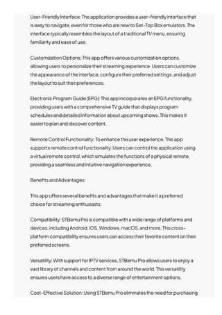 User-FriendlyInterface:Theapplicationprovidesauser-friendlyinterfacethat
iseasytonavigate,evenforthosewhoarenewtoSet-TopBoxemulators.The
interfacetypicallyresemblesthelayoutofatraditionalTVmenu,ensuring
familiarityandeaseofuse.
CustomizationOptions:Thisappo몭ersvariouscustomizationoptions,
allowinguserstopersonalizetheirstreamingexperience.Userscancustomize
theappearanceoftheinterface,con몭guretheirpreferredsettings,andadjust
thelayouttosuittheirpreferences.
ElectronicProgramGuide(EPG):ThisappincorporatesanEPGfunctionality,
providinguserswithacomprehensiveTVguidethatdisplaysprogram
schedulesanddetailedinformationaboutupcomingshows.Thismakesit
easiertoplananddiscovercontent.
RemoteControlFunctionality:Toenhancetheuserexperience,Thisapp
supportsremotecontrolfunctionality.Userscancontroltheapplicationusing
avirtualremotecontrol,whichsimulatesthefunctionsofaphysicalremote,
providingaseamlessandintuitivenavigationexperience.
Bene몭tsandAdvantages:
Thisappo몭ersseveralbene몭tsandadvantagesthatmakeitapreferred
choiceforstreamingenthusiasts:
Compatibility:STBemuProiscompatiblewithawiderangeofplatformsand
devices,includingAndroid,iOS,Windows,macOS,andmore.Thiscross-
platformcompatibilityensuresuserscanaccesstheirfavoritecontentontheir
preferredscreens.
Versatility:WithsupportforIPTVservices,STBemuProallowsuserstoenjoya
vastlibraryofchannelsandcontentfromaroundtheworld.Thisversatility
ensuresusershaveaccesstoadiverserangeofentertainmentoptions.
Cost-E몭ectiveSolution:UsingSTBemuProeliminatestheneedforpurchasing
 