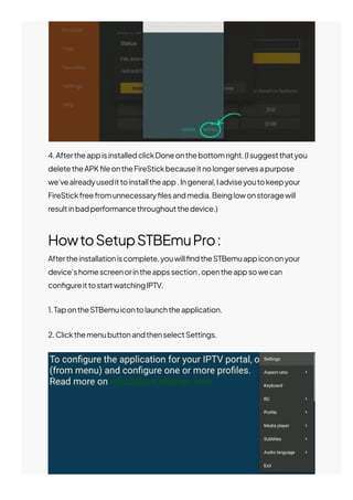 4.AftertheappisinstalledclickDoneonthebottomright.(Isuggestthatyou
deletetheAPK몭leontheFireStickbecauseitnolongerservesapurpose
we’vealreadyusedittoinstalltheapp.Ingeneral,Iadviseyoutokeepyour
FireStickfreefromunnecessary몭lesandmedia.Beinglowonstoragewill
resultinbadperformancethroughoutthedevice.)
HowtoSetupSTBEmuPro:
Aftertheinstallationiscomplete,youwill몭ndtheSTBemuappicononyour
device’shomescreenorintheappssection,opentheappsowecan
con몭gureittostartwatchingIPTV.
1.TapontheSTBemuicontolaunchtheapplication.
2.ClickthemenubuttonandthenselectSettings.
 