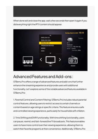 Whendoneexitandclosetheapp,waitafewsecondsthenopenitagainifyou
dideverythingrighttheIPTVcontentshouldappear.
AdvancedFeaturesandAdd-ons:
STBemuProo몭ersarangeofadvancedfeaturesandadd-onsthatfurther
enhancethestreamingexperienceandprovideuserswithadditional
functionality.Let’sexploresomeofthenotableadvancedfeaturesavailablein
STBemuPro:
1.ParentalControlandContentFiltering:STBemuProincludesrobustparental
controlfeatures,allowinguserstorestrictaccesstocertainchannelsor
contentbasedonageratingsorspeci몭ccriteria.Thisfeatureensuresasafe
andcontrolledviewingexperience,particularlyforhouseholdswithchildren.
2.TimeShiftingandDVRFunctionality:Withtimeshiftingfunctionality,users
canpause,rewind,andfast-forwardliveTVbroadcasts.Thisfeatureenables
userstohavemorecontrolovertheirviewingexperience,allowingthemto
watchtheirfavoriteprogramsattheirconvenience.Additionally,STBemuPro
 