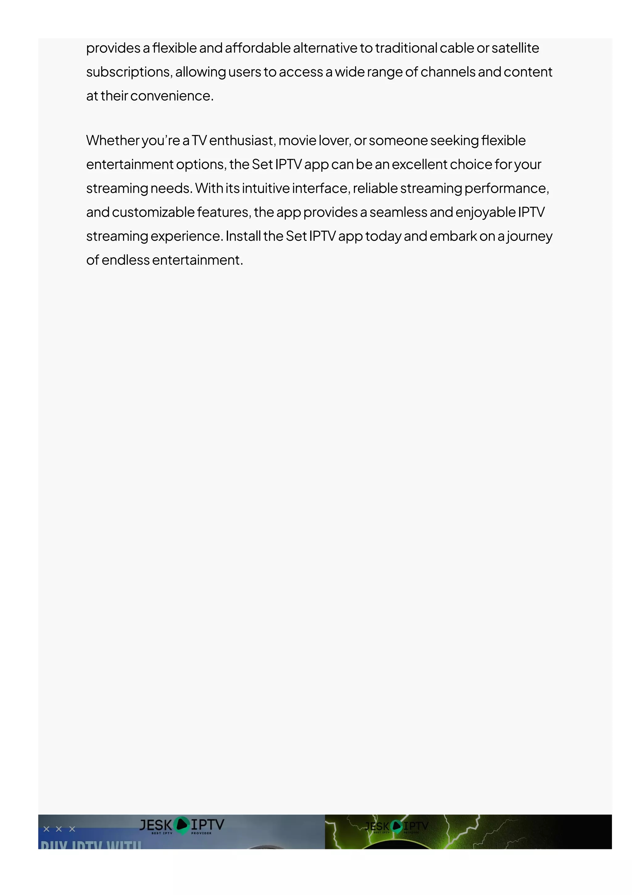 providesa몭exibleanda몭ordablealternativetotraditionalcableorsatellite
subscriptions,allowinguserstoaccessawiderangeofchannelsandcontent
attheirconvenience.
Whetheryou’reaTVenthusiast,movielover,orsomeoneseeking몭exible
entertainmentoptions,theSetIPTVappcanbeanexcellentchoiceforyour
streamingneeds.Withitsintuitiveinterface,reliablestreamingperformance,
andcustomizablefeatures,theappprovidesaseamlessandenjoyableIPTV
streamingexperience.InstalltheSetIPTVapptodayandembarkonajourney
ofendlessentertainment.
 
