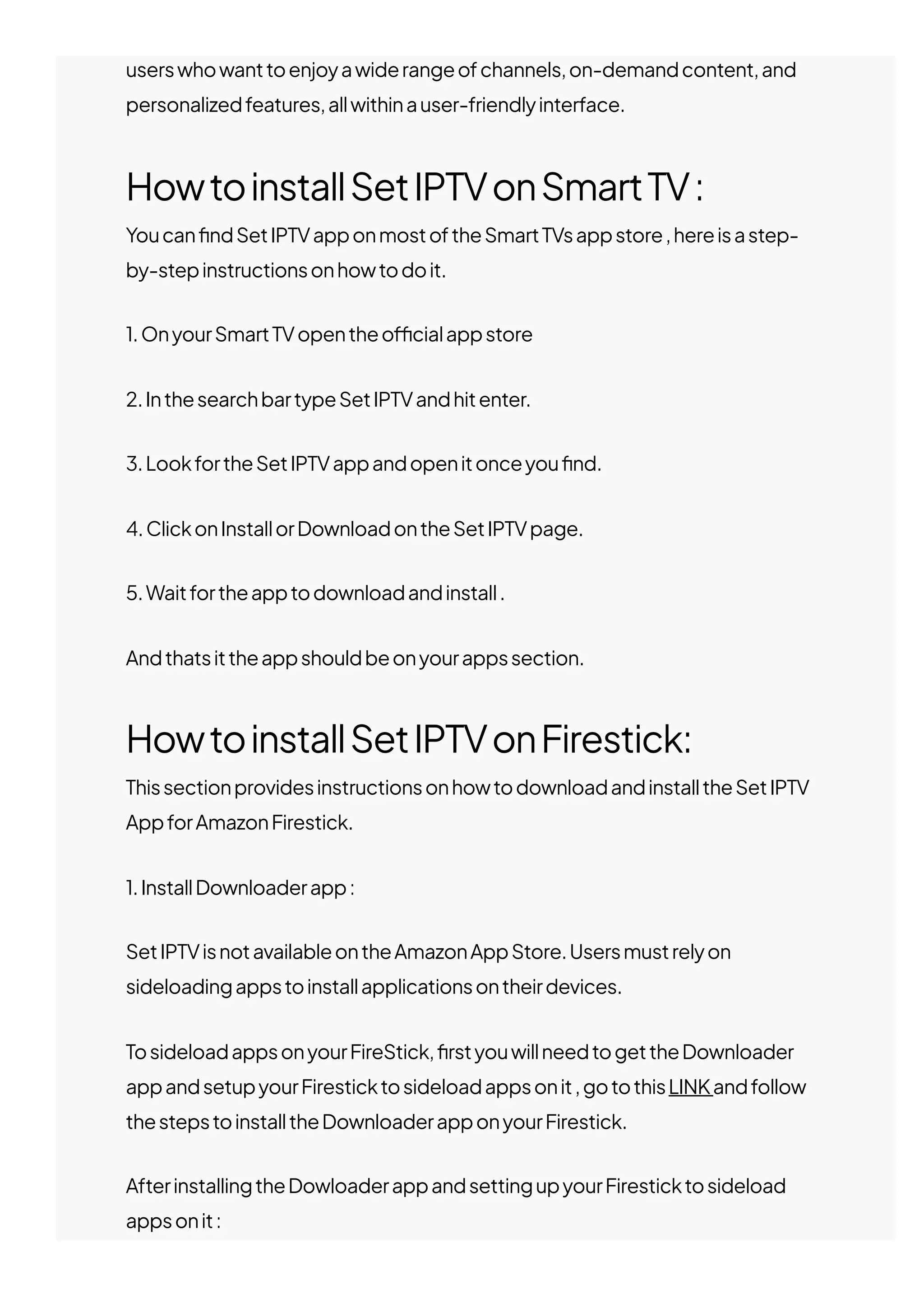 userswhowanttoenjoyawiderangeofchannels,on-demandcontent,and
personalizedfeatures,allwithinauser-friendlyinterface.
HowtoinstallSetIPTVonSmartTV:
Youcan몭ndSetIPTVapponmostoftheSmartTVsappstore,hereisastep-
by-stepinstructionsonhowtodoit.
1.OnyourSmartTVopentheo몭cialappstore
2.InthesearchbartypeSetIPTVandhitenter.
3.LookfortheSetIPTVappandopenitonceyou몭nd.
4.ClickonInstallorDownloadontheSetIPTVpage.
5.Waitfortheapptodownloadandinstall.
Andthatsittheappshouldbeonyourappssection.
HowtoinstallSetIPTVonFirestick:
ThissectionprovidesinstructionsonhowtodownloadandinstalltheSetIPTV
AppforAmazonFirestick.
1.InstallDownloaderapp:
SetIPTVisnotavailableontheAmazonAppStore.Usersmustrelyon
sideloadingappstoinstallapplicationsontheirdevices.
TosideloadappsonyourFireStick,몭rstyouwillneedtogettheDownloader
appandsetupyourFiresticktosideloadappsonit,gotothisLINKandfollow
thestepstoinstalltheDownloaderapponyourFirestick.
AfterinstallingtheDowloaderappandsettingupyourFiresticktosideload
appsonit:
 