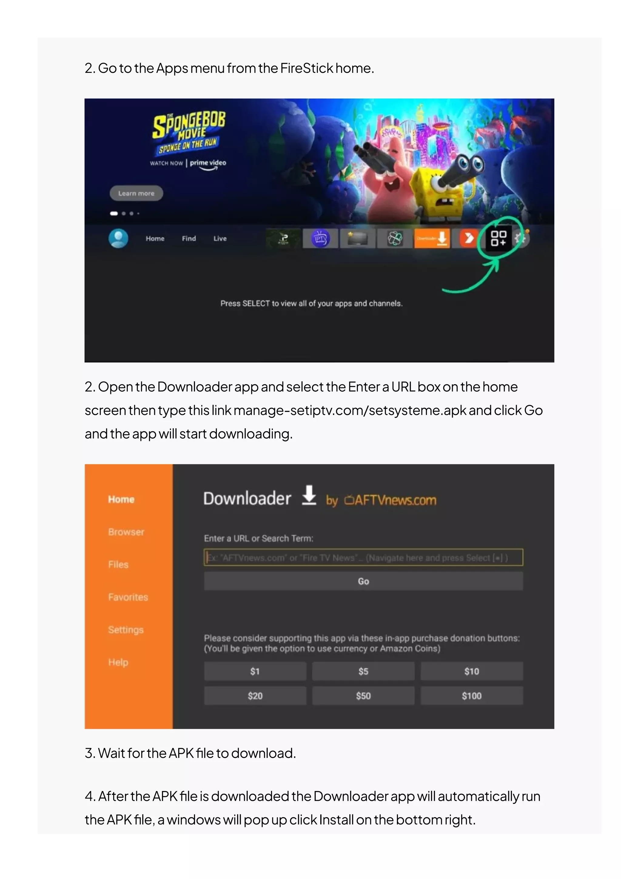 2.GototheAppsmenufromtheFireStickhome.
2.OpentheDownloaderappandselecttheEnteraURLboxonthehome
screenthentypethislinkmanage-setiptv.com/setsysteme.apkandclickGo
andtheappwillstartdownloading.
3.WaitfortheAPK몭letodownload.
4.AftertheAPK몭leisdownloadedtheDownloaderappwillautomaticallyrun
theAPK몭le,awindowswillpopupclickInstallonthebottomright.
 