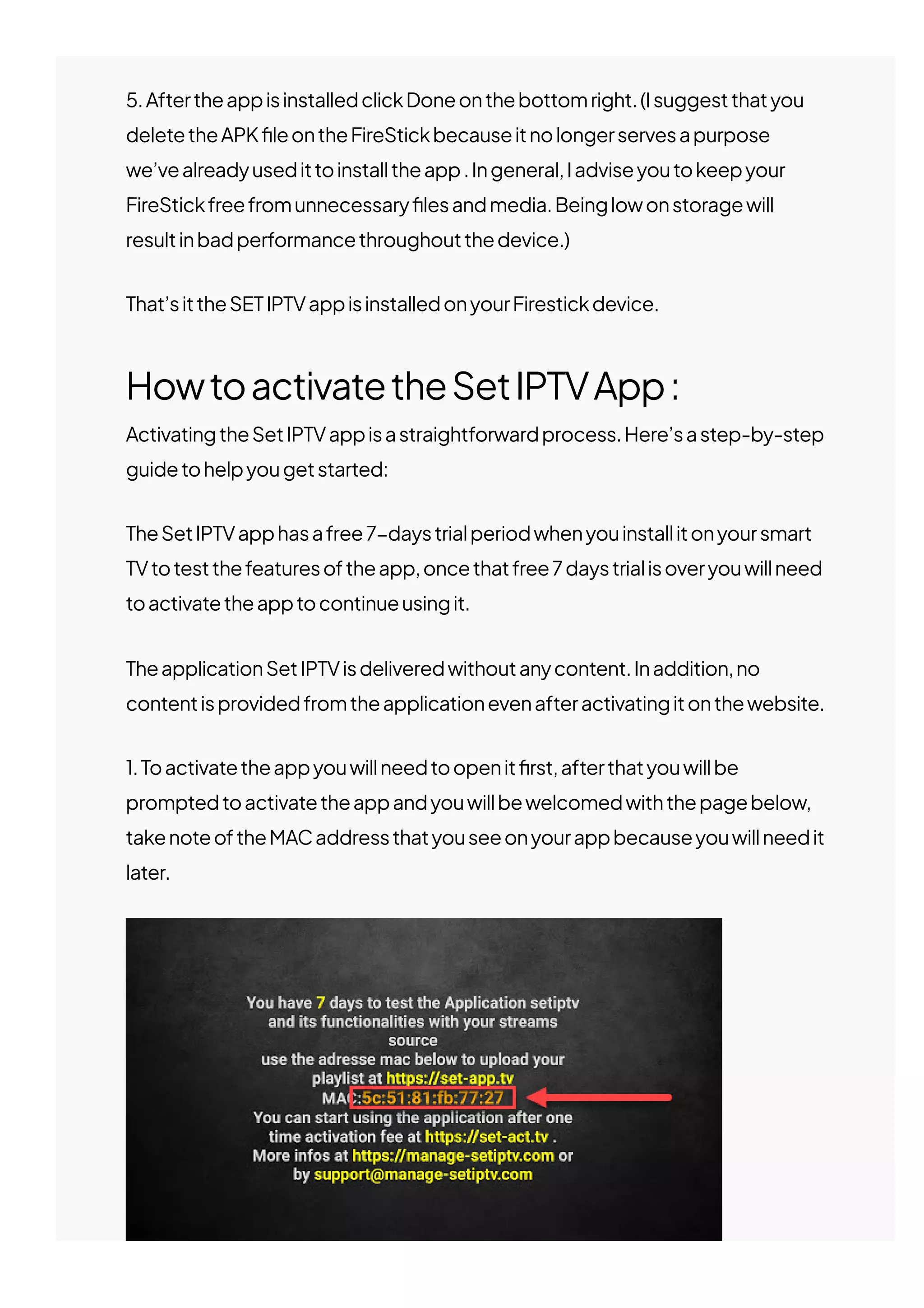 5.AftertheappisinstalledclickDoneonthebottomright.(Isuggestthatyou
deletetheAPK몭leontheFireStickbecauseitnolongerservesapurpose
we’vealreadyusedittoinstalltheapp.Ingeneral,Iadviseyoutokeepyour
FireStickfreefromunnecessary몭lesandmedia.Beinglowonstoragewill
resultinbadperformancethroughoutthedevice.)
That’sittheSETIPTVappisinstalledonyourFirestickdevice.
HowtoactivatetheSetIPTVApp:
ActivatingtheSetIPTVappisastraightforwardprocess.Here’sastep-by-step
guidetohelpyougetstarted:
TheSetIPTVapphasafree7−daystrialperiodwhenyouinstallitonyoursmart
TVtotestthefeaturesoftheapp,oncethatfree7daystrialisoveryouwillneed
toactivatetheapptocontinueusingit.
TheapplicationSetIPTVisdeliveredwithoutanycontent.Inaddition,no
contentisprovidedfromtheapplicationevenafteractivatingitonthewebsite.
1.Toactivatetheappyouwillneedtoopenit몭rst,afterthatyouwillbe
promptedtoactivatetheappandyouwillbewelcomedwiththepagebelow,
takenoteoftheMACaddressthatyouseeonyourappbecauseyouwillneedit
later.
 