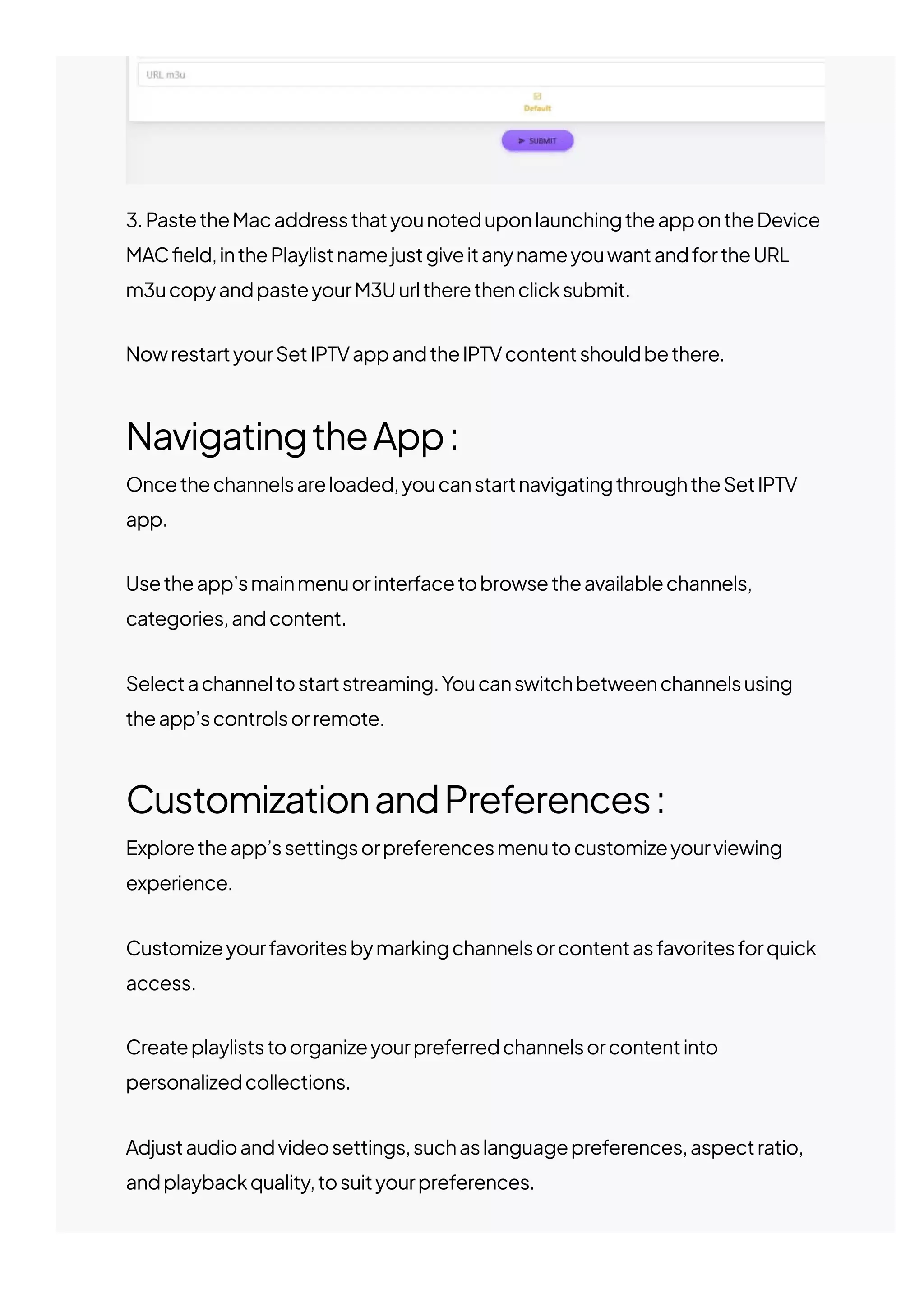 3.PastetheMacaddressthatyounoteduponlaunchingtheappontheDevice
MAC몭eld,inthePlaylistnamejustgiveitanynameyouwantandfortheURL
m3ucopyandpasteyourM3Uurltherethenclicksubmit.
NowrestartyourSetIPTVappandtheIPTVcontentshouldbethere.
NavigatingtheApp:
Oncethechannelsareloaded,youcanstartnavigatingthroughtheSetIPTV
app.
Usetheapp’smainmenuorinterfacetobrowsetheavailablechannels,
categories,andcontent.
Selectachanneltostartstreaming.Youcanswitchbetweenchannelsusing
theapp’scontrolsorremote.
CustomizationandPreferences:
Exploretheapp’ssettingsorpreferencesmenutocustomizeyourviewing
experience.
Customizeyourfavoritesbymarkingchannelsorcontentasfavoritesforquick
access.
Createplayliststoorganizeyourpreferredchannelsorcontentinto
personalizedcollections.
Adjustaudioandvideosettings,suchaslanguagepreferences,aspectratio,
andplaybackquality,tosuityourpreferences.
 
