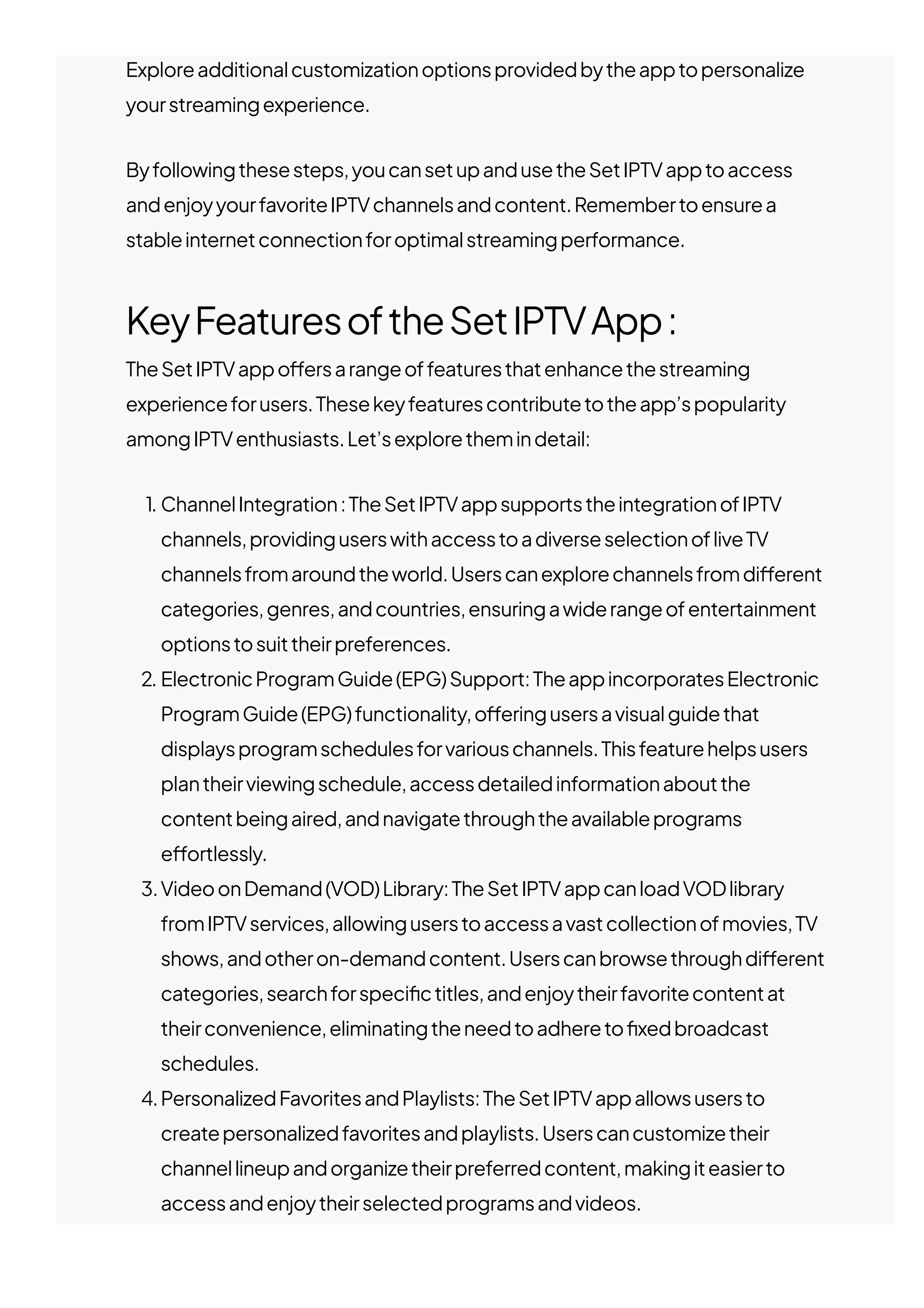 Exploreadditionalcustomizationoptionsprovidedbytheapptopersonalize
yourstreamingexperience.
Byfollowingthesesteps,youcansetupandusetheSetIPTVapptoaccess
andenjoyyourfavoriteIPTVchannelsandcontent.Remembertoensurea
stableinternetconnectionforoptimalstreamingperformance.
KeyFeaturesoftheSetIPTVApp:
TheSetIPTVappo몭ersarangeoffeaturesthatenhancethestreaming
experienceforusers.Thesekeyfeaturescontributetotheapp’spopularity
amongIPTVenthusiasts.Let’sexplorethemindetail:
1. ChannelIntegration:TheSetIPTVappsupportstheintegrationofIPTV
channels,providinguserswithaccesstoadiverseselectionofliveTV
channelsfromaroundtheworld.Userscanexplorechannelsfromdi몭erent
categories,genres,andcountries,ensuringawiderangeofentertainment
optionstosuittheirpreferences.
2. ElectronicProgramGuide(EPG)Support:TheappincorporatesElectronic
ProgramGuide(EPG)functionality,o몭eringusersavisualguidethat
displaysprogramschedulesforvariouschannels.Thisfeaturehelpsusers
plantheirviewingschedule,accessdetailedinformationaboutthe
contentbeingaired,andnavigatethroughtheavailableprograms
e몭ortlessly.
3.VideoonDemand(VOD)Library:TheSetIPTVappcanloadVODlibrary
fromIPTVservices,allowinguserstoaccessavastcollectionofmovies,TV
shows,andotheron-demandcontent.Userscanbrowsethroughdi몭erent
categories,searchforspeci몭ctitles,andenjoytheirfavoritecontentat
theirconvenience,eliminatingtheneedtoadhereto몭xedbroadcast
schedules.
4.PersonalizedFavoritesandPlaylists:TheSetIPTVappallowsusersto
createpersonalizedfavoritesandplaylists.Userscancustomizetheir
channellineupandorganizetheirpreferredcontent,makingiteasierto
accessandenjoytheirselectedprogramsandvideos.
5.User-FriendlyInterface:Theappboastsauser-friendlyinterfacethatis
 