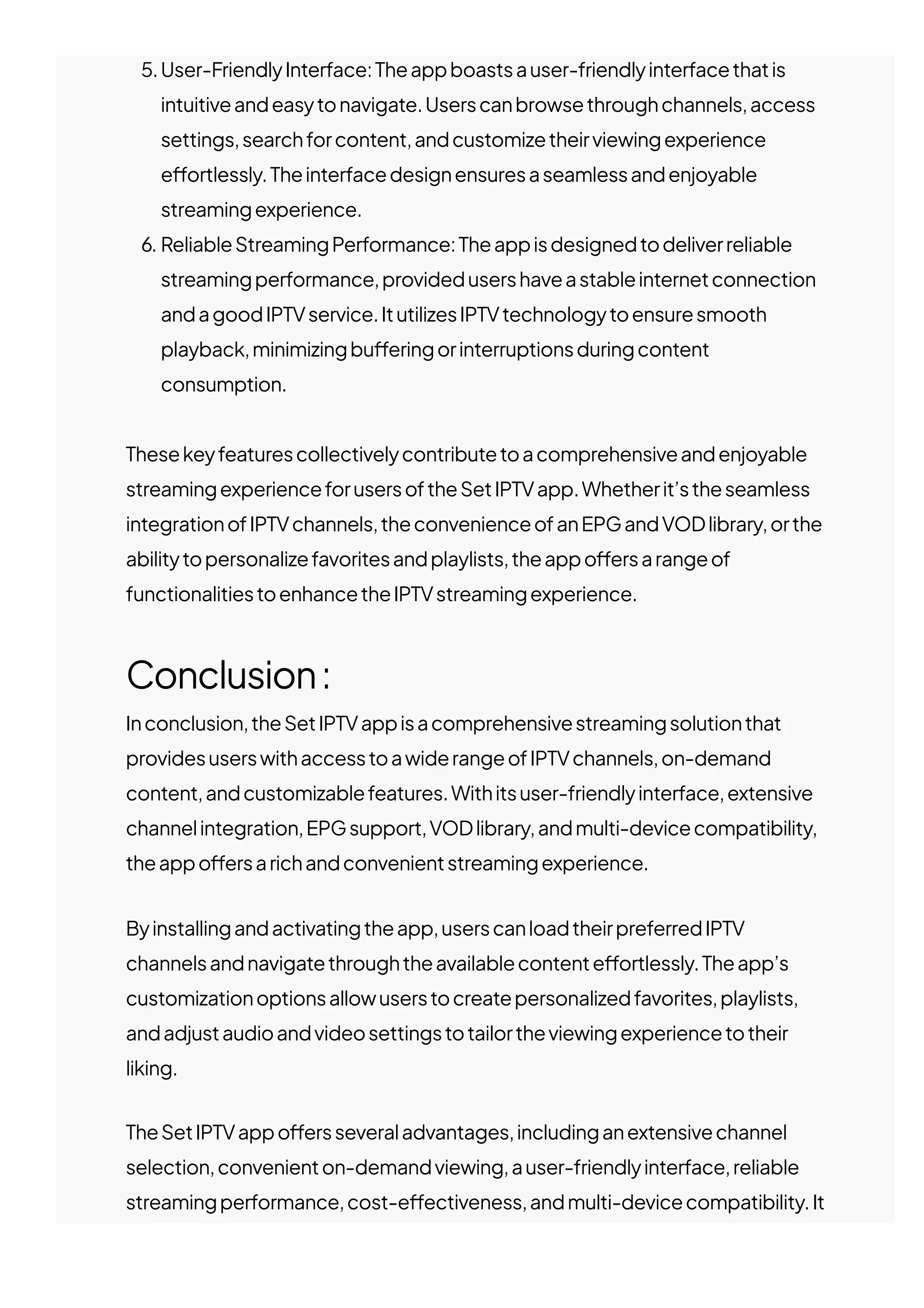 5.User-FriendlyInterface:Theappboastsauser-friendlyinterfacethatis
intuitiveandeasytonavigate.Userscanbrowsethroughchannels,access
settings,searchforcontent,andcustomizetheirviewingexperience
e몭ortlessly.Theinterfacedesignensuresaseamlessandenjoyable
streamingexperience.
6. ReliableStreamingPerformance:Theappisdesignedtodeliverreliable
streamingperformance,providedusershaveastableinternetconnection
andagoodIPTVservice.ItutilizesIPTVtechnologytoensuresmooth
playback,minimizingbu몭eringorinterruptionsduringcontent
consumption.
Thesekeyfeaturescollectivelycontributetoacomprehensiveandenjoyable
streamingexperienceforusersoftheSetIPTVapp.Whetherit’stheseamless
integrationofIPTVchannels,theconvenienceofanEPGandVODlibrary,orthe
abilitytopersonalizefavoritesandplaylists,theappo몭ersarangeof
functionalitiestoenhancetheIPTVstreamingexperience.
Conclusion:
Inconclusion,theSetIPTVappisacomprehensivestreamingsolutionthat
providesuserswithaccesstoawiderangeofIPTVchannels,on-demand
content,andcustomizablefeatures.Withitsuser-friendlyinterface,extensive
channelintegration,EPGsupport,VODlibrary,andmulti-devicecompatibility,
theappo몭ersarichandconvenientstreamingexperience.
Byinstallingandactivatingtheapp,userscanloadtheirpreferredIPTV
channelsandnavigatethroughtheavailablecontente몭ortlessly.Theapp’s
customizationoptionsallowuserstocreatepersonalizedfavorites,playlists,
andadjustaudioandvideosettingstotailortheviewingexperiencetotheir
liking.
TheSetIPTVappo몭ersseveraladvantages,includinganextensivechannel
selection,convenienton-demandviewing,auser-friendlyinterface,reliable
streamingperformance,cost-e몭ectiveness,andmulti-devicecompatibility.It
 