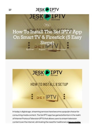 Blog
Ethan
By August11,2023 8minread
How To Install The Set IPTV App
On Smart TV & Firestick (5 Easy
Steps)
Intoday’sdigitalage,streamingserviceshavebecomeapopularchoicefor
consumingmediacontent.TheSetIPTVapphasgainedattentionintherealm
ofInternetProtocolTelevision(IPTV)thatallowsuserstostreamtelevision
contentovertheinternet,eliminatingtheneedfortraditionalcableorsatellite
 