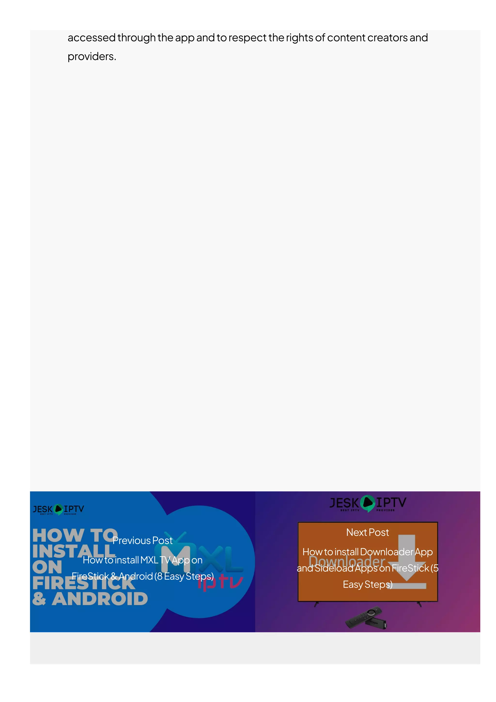 accessedthroughtheappandtorespecttherightsofcontentcreatorsand
providers.
RelatedPosts
PreviousPost
HowtoinstallMXLTVAppon
FireStick&Android(8EasySteps)
NextPost
HowtoinstallDownloaderApp
andSideloadAppsonFireStick(5
EasySteps)
 