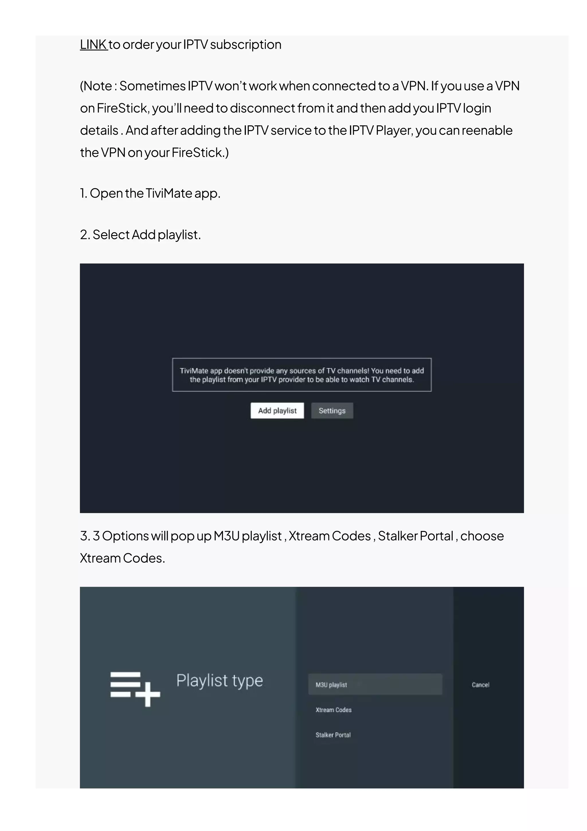 LINKtoorderyourIPTVsubscription
(Note:SometimesIPTVwon’tworkwhenconnectedtoaVPN.IfyouuseaVPN
onFireStick,you’llneedtodisconnectfromitandthenaddyouIPTVlogin
details.AndafteraddingtheIPTVservicetotheIPTVPlayer,youcanreenable
theVPNonyourFireStick.)
1.OpentheTiviMateapp.
2.SelectAddplaylist.
3.3OptionswillpopupM3Uplaylist,XtreamCodes,StalkerPortal,choose
XtreamCodes.
 