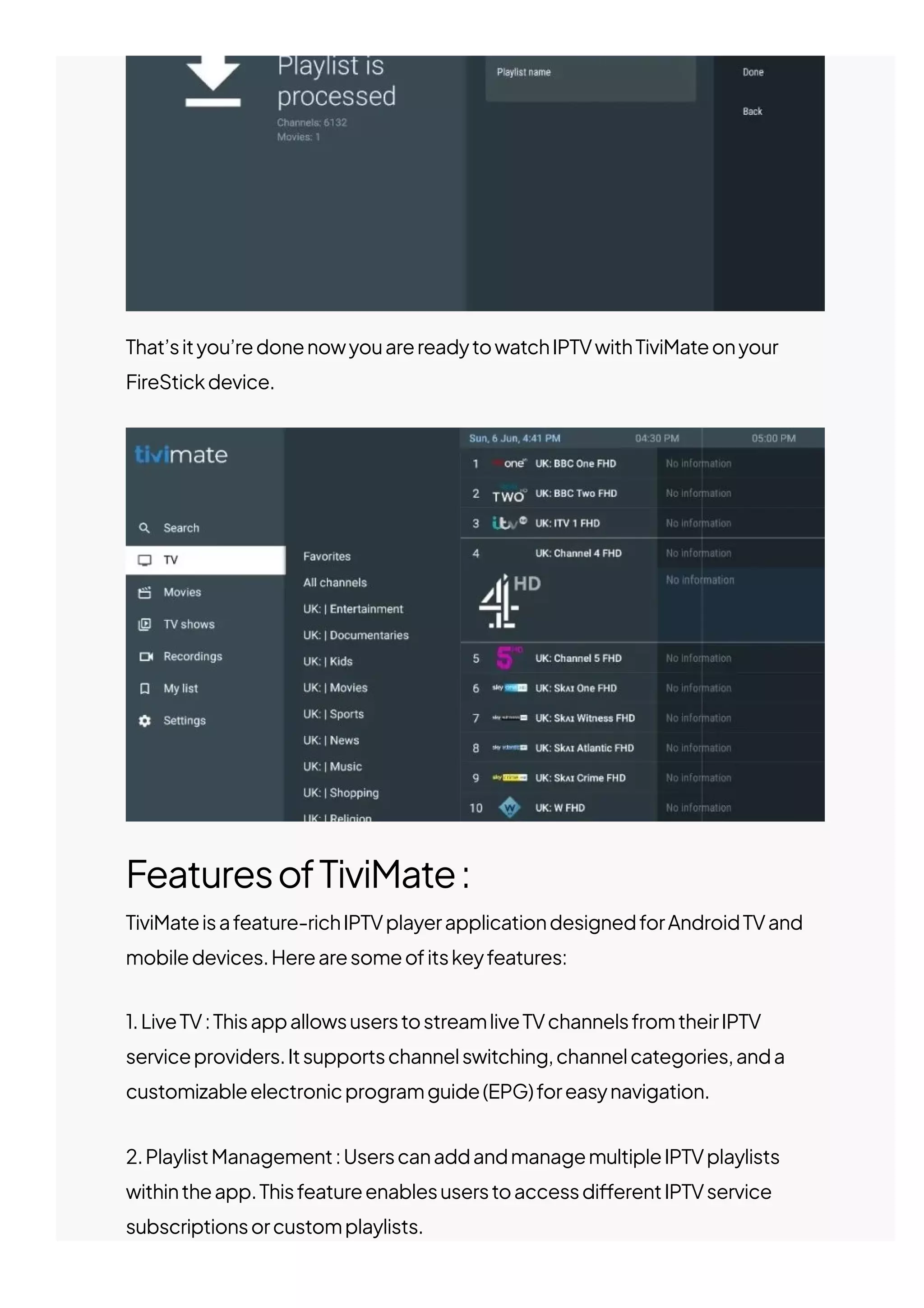 That’sityou’redonenowyouarereadytowatchIPTVwithTiviMateonyour
FireStickdevice.
FeaturesofTiviMate:
TiviMateisafeature-richIPTVplayerapplicationdesignedforAndroidTVand
mobiledevices.Herearesomeofitskeyfeatures:
1.LiveTV:ThisappallowsuserstostreamliveTVchannelsfromtheirIPTV
serviceproviders.Itsupportschannelswitching,channelcategories,anda
customizableelectronicprogramguide(EPG)foreasynavigation.
2.PlaylistManagement:UserscanaddandmanagemultipleIPTVplaylists
withintheapp.Thisfeatureenablesuserstoaccessdi몭erentIPTVservice
subscriptionsorcustomplaylists.
 