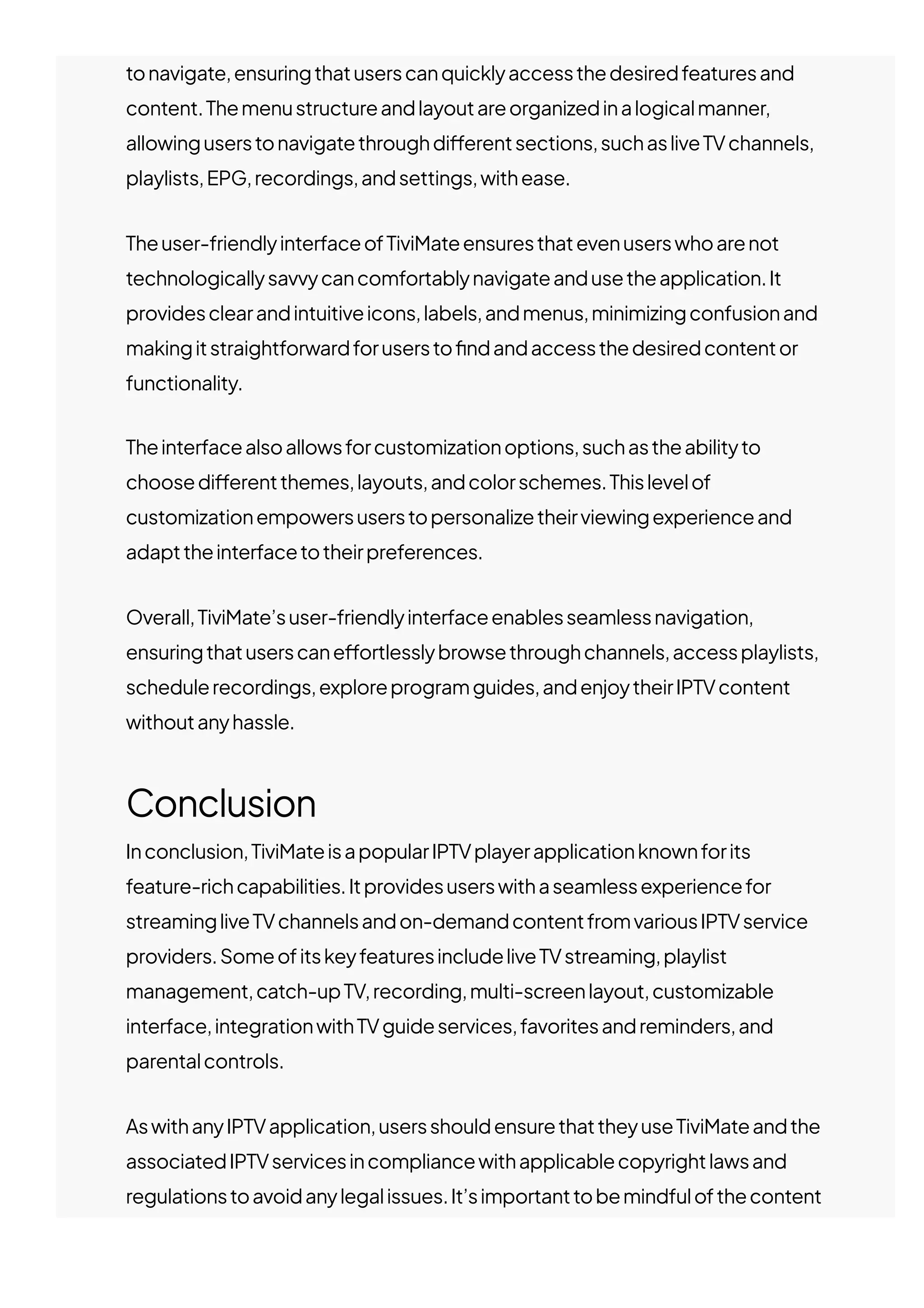 tonavigate,ensuringthatuserscanquicklyaccessthedesiredfeaturesand
content.Themenustructureandlayoutareorganizedinalogicalmanner,
allowinguserstonavigatethroughdi몭erentsections,suchasliveTVchannels,
playlists,EPG,recordings,andsettings,withease.
Theuser-friendlyinterfaceofTiviMateensuresthatevenuserswhoarenot
technologicallysavvycancomfortablynavigateandusetheapplication.It
providesclearandintuitiveicons,labels,andmenus,minimizingconfusionand
makingitstraightforwardforusersto몭ndandaccessthedesiredcontentor
functionality.
Theinterfacealsoallowsforcustomizationoptions,suchastheabilityto
choosedi몭erentthemes,layouts,andcolorschemes.Thislevelof
customizationempowersuserstopersonalizetheirviewingexperienceand
adapttheinterfacetotheirpreferences.
Overall,TiviMate’suser-friendlyinterfaceenablesseamlessnavigation,
ensuringthatuserscane몭ortlesslybrowsethroughchannels,accessplaylists,
schedulerecordings,exploreprogramguides,andenjoytheirIPTVcontent
withoutanyhassle.
Conclusion
Inconclusion,TiviMateisapopularIPTVplayerapplicationknownforits
feature-richcapabilities.Itprovidesuserswithaseamlessexperiencefor
streamingliveTVchannelsandon-demandcontentfromvariousIPTVservice
providers.SomeofitskeyfeaturesincludeliveTVstreaming,playlist
management,catch-upTV,recording,multi-screenlayout,customizable
interface,integrationwithTVguideservices,favoritesandreminders,and
parentalcontrols.
AswithanyIPTVapplication,usersshouldensurethattheyuseTiviMateandthe
associatedIPTVservicesincompliancewithapplicablecopyrightlawsand
regulationstoavoidanylegalissues.It’simportanttobemindfulofthecontent
accessedthroughtheappandtorespecttherightsofcontentcreatorsand
 