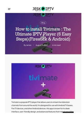 Blog
James
By August11,2023 6minread
How to install Tivimate : The
Ultimate IPTV Player (6 Easy
Steps)(Firestick & Android)
TivimateisapopularIPTVplayerthatallowsuserstostreamlivetelevision
channelsfromaroundtheworld.ItisdesignedforusewithAndroidTVboxes,
FireTVdevices,andotherAndroiddevices.thisappisknownforitssleek
interface,user-friendlydesign,andadvancedfeaturesthatmakeitoneofthe
 