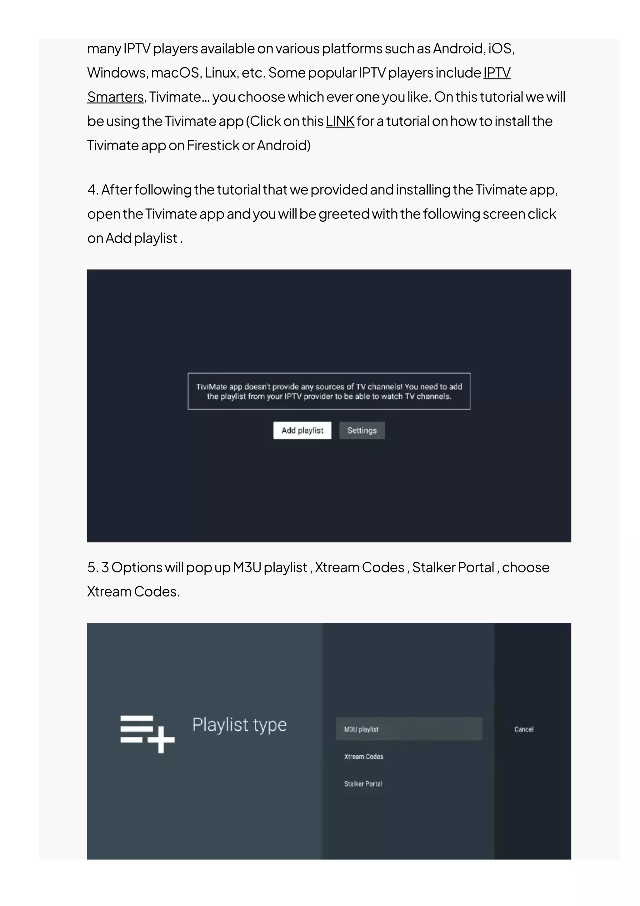 manyIPTVplayersavailableonvariousplatformssuchasAndroid,iOS,
Windows,macOS,Linux,etc.SomepopularIPTVplayersincludeIPTV
Smarters,Tivimate…youchoosewhicheveroneyoulike.Onthistutorialwewill
beusingtheTivimateapp(ClickonthisLINKforatutorialonhowtoinstallthe
TivimateapponFirestickorAndroid)
4.AfterfollowingthetutorialthatweprovidedandinstallingtheTivimateapp,
opentheTivimateappandyouwillbegreetedwiththefollowingscreenclick
onAddplaylist.
5.3OptionswillpopupM3Uplaylist,XtreamCodes,StalkerPortal,choose
XtreamCodes.
 