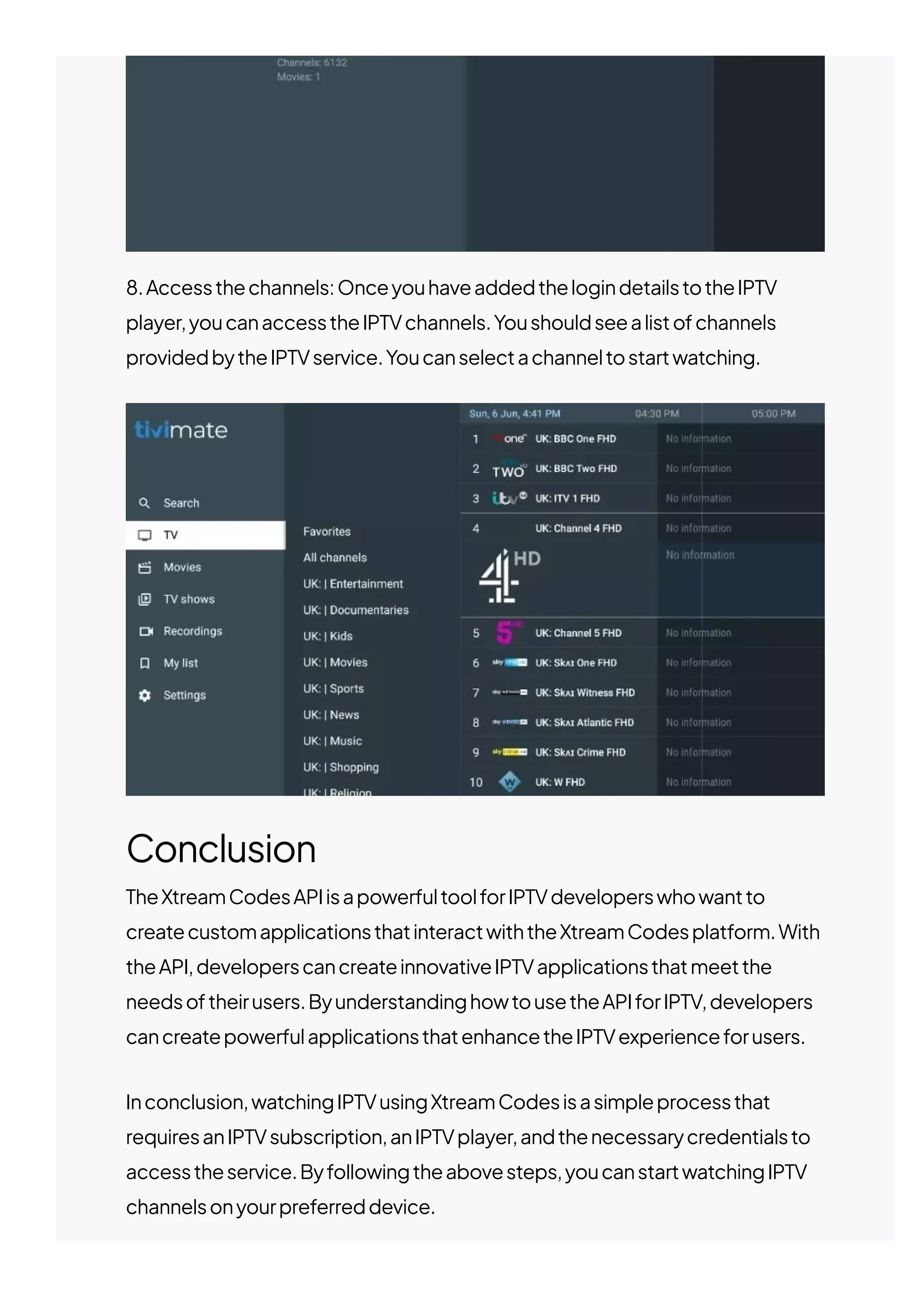 8.Accessthechannels:OnceyouhaveaddedthelogindetailstotheIPTV
player,youcanaccesstheIPTVchannels.Youshouldseealistofchannels
providedbytheIPTVservice.Youcanselectachanneltostartwatching.
Conclusion
TheXtreamCodesAPIisapowerfultoolforIPTVdeveloperswhowantto
createcustomapplicationsthatinteractwiththeXtreamCodesplatform.With
theAPI,developerscancreateinnovativeIPTVapplicationsthatmeetthe
needsoftheirusers.ByunderstandinghowtousetheAPIforIPTV,developers
cancreatepowerfulapplicationsthatenhancetheIPTVexperienceforusers.
Inconclusion,watchingIPTVusingXtreamCodesisasimpleprocessthat
requiresanIPTVsubscription,anIPTVplayer,andthenecessarycredentialsto
accesstheservice.Byfollowingtheabovesteps,youcanstartwatchingIPTV
channelsonyourpreferreddevice.
 