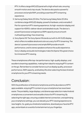 IPTV.Ito몭ersalargeAMOLEDpanelwithahighrefreshrate,ensuring
smoothmotionandcrispvisuals.Thedevicealsopacksapowerful
processorandampleRAM,providingaseamlessIPTVstreaming
experience.
5.SamsungGalaxyNote20Ultra:TheSamsungGalaxyNote20Ultra
combinesalargeAMOLEDdisplay,powerfulhardware,andaversatileS
PenforapremiumIPTVviewingexperience.Itshigh-resolutiondisplayand
supportforHDR10+delivervibrantanddetailedvisuals.Thedevice’s
powerfulprocessorandgenerousRAMcapacityensuresmooth
multitaskingandlag-freestreaming.
6. SonyXperia1III:TheSonyXperia1IIIstandsoutwithits4KOLEDdisplay,
whicho몭ersincredibledetailandcoloraccuracyforIPTVstreaming.The
device’spowerfulprocessorandampleRAMprovidesmooth
performance,anditsstereospeakersenhancetheaudioexperience.
Sony’sdisplayandaudiotechnologiesmaketheXperia1IIIagreatchoice
forimmersiveIPTVviewing.
Thesesmartphoneso몭ertop-tierperformance,high-qualitydisplays,and
excellentstreamingcapabilities,makingthemidealforenjoyingIPTVcontent
onthego.Remembertoconsiderfactorssuchasdisplayquality,processor
performance,RAMcapacity,andbatterylifewhenselectingthebestAndroid
smartphoneforyourIPTVstreamingneeds.
Conclusion:
WiththeproliferationofAndroidsmartphonesandtheabundanceofIPTV
appsavailable,enjoyingIPTVcontentonyoursmartphonehasneverbeen
easier.Theportability,largedisplays,anddiverseappselectionmakeAndroid
smartphonesaconvenientandversatilechoiceforIPTVstreaming.By
selectingtherightapp,ensuringastableinternetconnection,andoptimizing
yoursmartphonesettings,youcanelevateyourIPTVviewingexperienceto
newheights.So,grabyourAndroidsmartphone,downloadyourfavoriteIPTV
app,andembarkonaworldofentertainmentatyour몭ngertips.
 