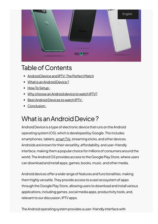 TableofContents
AndroidDeviceandIPTV:ThePerfectMatch
WhatisanAndroidDevice?
HowToSetup:
WhychooseanAndroiddevicetowatchIPTV?
BestAndroidDevicestowatchIPTV:
Conclusion:
WhatisanAndroidDevice?
AndroidDeviceisatypeofelectronicdevicethatrunsontheAndroid
operatingsystem(OS),whichisdevelopedbyGoogle.Thisincludes
smartphones,tablets,smartTVs,streamingsticks,andotherdevices.
Androidsareknownfortheirversatility,a몭ordability,anduser-friendly
interface,makingthemapopularchoiceformillionsofconsumersaroundthe
world.TheAndroidOSprovidesaccesstotheGooglePlayStore,whereusers
candownloadandinstallapps,games,books,music,andothermedia.
Androiddeviceso몭erawiderangeoffeaturesandfunctionalities,making
themhighlyversatile.Theyprovideaccesstoavastecosystemofapps
throughtheGooglePlayStore,allowinguserstodownloadandinstallvarious
applications,includinggames,socialmediaapps,productivitytools,and,
relevanttoourdiscussion,IPTVapps.
TheAndroidoperatingsystemprovidesauser-friendlyinterfacewith
English
 