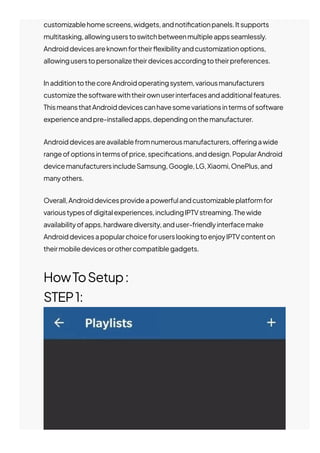 customizablehomescreens,widgets,andnoti몭cationpanels.Itsupports
multitasking,allowinguserstoswitchbetweenmultipleappsseamlessly.
Androiddevicesareknownfortheir몭exibilityandcustomizationoptions,
allowinguserstopersonalizetheirdevicesaccordingtotheirpreferences.
InadditiontothecoreAndroidoperatingsystem,variousmanufacturers
customizethesoftwarewiththeirownuserinterfacesandadditionalfeatures.
ThismeansthatAndroiddevicescanhavesomevariationsintermsofsoftware
experienceandpre-installedapps,dependingonthemanufacturer.
Androiddevicesareavailablefromnumerousmanufacturers,o몭eringawide
rangeofoptionsintermsofprice,speci몭cations,anddesign.PopularAndroid
devicemanufacturersincludeSamsung,Google,LG,Xiaomi,OnePlus,and
manyothers.
Overall,Androiddevicesprovideapowerfulandcustomizableplatformfor
varioustypesofdigitalexperiences,includingIPTVstreaming.Thewide
availabilityofapps,hardwarediversity,anduser-friendlyinterfacemake
AndroiddevicesapopularchoiceforuserslookingtoenjoyIPTVcontenton
theirmobiledevicesorothercompatiblegadgets.
HowToSetup:
STEP1:
 