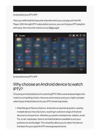 WhychooseanAndroiddevicetowatch
IPTV?
ChoosinganAndroiddeviceforwatchingIPTVo몭ersseveraladvantagesthat
makeitacompellingchoice.Herearesomereasonswhyyoumightconsider
selectinganAndroiddeviceforyourIPTVstreamingneeds:
1. WideRangeofDeviceOptions:Androidisanoperatingsystemusedby
multipledevicemanufacturers,resultinginadiverserangeofAndroid
devicestochoosefrom.Whetheryouprefersmartphones,tablets,smart
TVs,orset-topboxes,thereisanAndroiddeviceavailabletosuityour
preferencesandbudget.Thisversatilityallowsyoutoselectthedevice
thatbest몭tsyourspeci몭cIPTVviewingrequirements.
AndroidDevicesIPTVAPP
Thenyouwill몭ndallthefavouritechannelswhichyoucanplaywiththeMX
Player.WiththerightIPTVsubscriptionservice,youcan몭ndyourIPTVplaylists
withease.(formoreinfocheckoutourFAQpage)
AndroidDevicesIPTVAPP
 