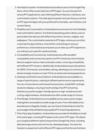 2. VastAppEcosystem:AndroiddevicesprovideaccesstotheGooglePlay
Store,whicho몭ersavastselectionofIPTVapps.Youcanchoosefrom
variousIPTVapplications,eacho몭eringdi몭erentfeatures,interfaces,and
customizationoptions.Thiswideappecosystemensuresthatyoucan몭nd
anIPTVappthatalignswithyourpreferredfunctionality,userinterface,and
contentlibrary.
3.FlexibilityandCustomization:Androiddevicesareknownfortheir몭exibility
andcustomizationoptions.TheAndroidoperatingsystemallowsusersto
personalizetheirdeviceswithdi몭erentlaunchers,themes,widgets,and
wallpapers.ThiscustomizationextendstoIPTVapps,whereyoucanoften
customizetheappinterface,channellists,andsettingstosuityour
preferences.AndroiddevicesempoweryoutotailoryourIPTVexperience
accordingtoyourspeci몭cneedsandstyle.
4.CompatibilityandConnectivity:Androiddeviceso몭erexcellent
compatibilityandconnectivityoptionsforIPTVstreaming.MostAndroid
devicessupportvariousvideoandaudiocodecs,ensuringcompatibility
withdi몭erentIPTVstreams.Additionally,Androiddevicesprovideoptions
forHDMI,Chromecast,andwirelesscasting,allowingyoutoconnectyour
devicetolargerscreensorsmartTVsforanenhancedviewingexperience.
5.HardwareandPerformanceOptions:Androiddevicesareavailableina
rangeofspeci몭cations,cateringtodi몭erentperformancerequirements.
Youcanchoosedeviceswithpowerfulprocessors,ampleRAM,andhigh-
resolutiondisplays,ensuringsmoothandlag-freeIPTVstreaming.
Whetheryoupreferbudget-friendlyoptionsorhigh-enddeviceswith
cutting-edgehardware,Androiddeviceso몭erawiderangeofchoices.
6. PriceRange:Androiddevicesareavailableacrossvariouspriceranges,
makingthemaccessibletoawiderangeofusers.Froma몭ordableentry-
leveldevicesto몭agshipmodels,youcan몭ndanAndroiddevicethat몭ts
yourbudgetwhilestilldeliveringaqualityIPTVstreamingexperience.
7. Third-PartyAppInstallation:Androiddevicesprovidethe몭exibilitytoinstall
third-partyapps,includingIPTVplayersandcustomIPTVapps.Thisallows
youtoexploredi몭erentoptionsbeyondtheGooglePlayStore,including
alternativeappstoresandcommunity-developedapps.Youhavethe
freedomtoexperimentwithdi몭erentIPTVappsand몭ndtheonethatbest
 