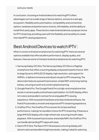 suitsyourneeds.
Inconclusion,choosinganAndroiddeviceforwatchingIPTVo몭ers
advantagessuchasawiderangeofdeviceoptions,accesstoavastapp
ecosystem,몭exibilityandcustomization,compatibilityandconnectivity
options,hardwareandperformancechoices,a몭ordability,andtheabilityto
installthird-partyapps.ThesefactorsmakeAndroiddevicesapopularchoice
forIPTVstreaming,providinguserswiththe몭exibilityandversatilitytocreate
theiridealIPTVviewingexperience.
BestAndroidDevicestowatchIPTV:
WhenitcomestoAndroidsmartphonesforwatchingIPTV,thereareseveral
optionsavailablethato몭erexcellentperformance,displayquality,and
features.HerearesomeofthebestAndroidsmartphonesforwatchingIPTV:
1. SamsungGalaxyS21Ultra:TheSamsungGalaxyS21Ultraisa몭agship
smartphonethato몭ersastunningdisplayandpowerfulperformance.With
itslargeDynamicAMOLED2Xdisplay,highresolution,andsupportfor
HDR10+,itdeliversimmersiveandvibrantvisualsforIPTVstreaming.The
devicealsofeaturesapowerfulprocessor,ampleRAM,andalong-lasting
battery,ensuringsmoothanduninterruptedstreaming.
2. GooglePixel6Pro:TheGooglePixel6Proisahigh-endsmartphonethat
excelsincameraqualityandsoftwareoptimization.ItsOLEDdisplayo몭ers
richcolorsandexcellentcontrastforanenjoyableIPTVviewing
experience.WithitspowerfulhardwareandcleanAndroidsoftware,the
Pixel6ProprovidesasmoothandresponsiveIPTVstreamingexperience.
3.OnePlus9Pro:TheOnePlus9Proisknownforitsfastand몭uid
performance,makingitanexcellentchoiceforIPTVstreaming.Itfeaturesa
largeAMOLEDdisplaywithahighrefreshrate,ensuringsmoothvideo
playback.WithitspowerfulprocessorandampleRAM,theOnePlus9Pro
canhandledemandingIPTVappswithease.
4.XiaomiMi11Ultra:TheXiaomiMi11Ultraboastsastunningdisplaywith
vibrantcolorsandexcellentbrightnesslevels,makingitidealforwatching
 