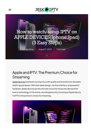 Blog
Ethan
By August11,2023 7minread
How to watch/setup IPTV on
APPLE DEVICES(Iphone,Ipad)
(3 Easy Steps)
AppleandIPTV:ThePremiumChoicefor
Streaming
Appledeviceshavebeensynonymouswithqualityandinnovationfordecades,
andforgoodreason.Withtheirsleekdesign,intuitiveinterface,andpowerful
hardware,Appledevicesaretheultimatechoiceforthosewhodemandthe
bestintechnology.Inthisarticle,wewillexplorewhychoosinganAppledevice
forIPTVisthepremiumchoiceforstreaming.
 