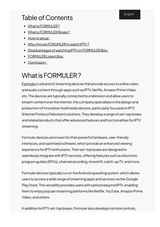 TableofContents
WhatisFORMULER?
WhatisFORMULERBoxes?
Howtosetup:
WhychooseFORUMLERtowatchIPTV?
DisadvantagesofwatchingIPTVonFORMULERBox:
FORMULERLatestBox:
Conclusion:
WhatisFORMULER?
Formulerisabrandofstreamingdevicesthatprovideaccesstoonlinevideo
andaudiocontentthroughappssuchasIPTV,Net몭ix,AmazonPrimeVideo,
etc.Thedevicesaretypicallyconnectedtoatelevisionandallowusersto
streamcontentovertheinternet,thiscompanyspecializesinthedesignand
productionofinnovativemultimediadevices,particularlyfocusedonIPTV
(InternetProtocolTelevision)solutions.Theydeveloparangeofset-topboxes
andrelatedproductsthato몭eradvancedfeaturesandfunctionalitiesforIPTV
streaming.
Formulerdevicesareknownfortheirpowerfulhardware,user-friendly
interfaces,andoptimizedsoftware,whichprovideanenhancedviewing
experienceforIPTVenthusiasts.Theirset-topboxesaredesignedto
seamlesslyintegratewithIPTVservices,o몭eringfeaturessuchaselectronic
programguides(EPGs),channelrecording,timeshift,catch-upTV,andmore.
FormulerdevicestypicallyrunontheAndroidoperatingsystem,whichallows
userstoaccessawiderangeofstreamingappsandservicesviatheGoogle
PlayStore.ThisversatilityprovidesuserswithoptionsbeyondIPTV,enabling
themtoenjoypopularstreamingplatformslikeNet몭ix,YouTube,AmazonPrime
Video,andothers.
InadditiontoIPTVset-topboxes,Formuleralsodevelopsremotecontrols,
English
 