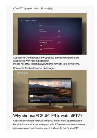 WhychooseFORUMLERtowatchIPTV?
ChoosingaFormulerBoxforwatchingIPTVo몭ersseveraladvantagesand
bene몭tsthatmakeitanappealingoptionforIPTVenthusiasts.Herearesome
reasonswhyyoumightconsiderselectingaFormulerBoxforyourIPTV
streamingneeds:
CONNECT.(getyourplaylistURLhereLINK)
SuccessfulConnection!Nowyouhaveallthechannelsthatare
associatedwithyoursubscription
Pleasenotethatloadingallyourcontentmighttakealittletime.
(formoreinfocheckoutourFAQpage)
 