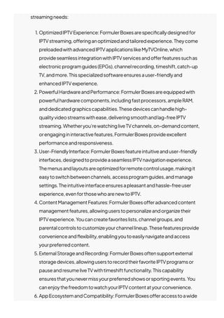 streamingneeds:
1. OptimizedIPTVExperience:FormulerBoxesarespeci몭callydesignedfor
IPTVstreaming,o몭eringanoptimizedandtailoredexperience.Theycome
preloadedwithadvancedIPTVapplicationslikeMyTVOnline,which
provideseamlessintegrationwithIPTVservicesando몭erfeaturessuchas
electronicprogramguides(EPGs),channelrecording,timeshift,catch-up
TV,andmore.Thisspecializedsoftwareensuresauser-friendlyand
enhancedIPTVexperience.
2. PowerfulHardwareandPerformance:FormulerBoxesareequippedwith
powerfulhardwarecomponents,includingfastprocessors,ampleRAM,
anddedicatedgraphicscapabilities.Thesedevicescanhandlehigh-
qualityvideostreamswithease,deliveringsmoothandlag-freeIPTV
streaming.Whetheryou’rewatchingliveTVchannels,on-demandcontent,
orengagingininteractivefeatures,FormulerBoxesprovideexcellent
performanceandresponsiveness.
3.User-FriendlyInterface:FormulerBoxesfeatureintuitiveanduser-friendly
interfaces,designedtoprovideaseamlessIPTVnavigationexperience.
Themenusandlayoutsareoptimizedforremotecontrolusage,makingit
easytoswitchbetweenchannels,accessprogramguides,andmanage
settings.Theintuitiveinterfaceensuresapleasantandhassle-freeuser
experience,evenforthosewhoarenewtoIPTV.
4.ContentManagementFeatures:FormulerBoxeso몭eradvancedcontent
managementfeatures,allowinguserstopersonalizeandorganizetheir
IPTVexperience.Youcancreatefavoriteslists,channelgroups,and
parentalcontrolstocustomizeyourchannellineup.Thesefeaturesprovide
convenienceand몭exibility,enablingyoutoeasilynavigateandaccess
yourpreferredcontent.
5.ExternalStorageandRecording:FormulerBoxesoftensupportexternal
storagedevices,allowinguserstorecordtheirfavoriteIPTVprogramsor
pauseandresumeliveTVwithtimeshiftfunctionality.Thiscapability
ensuresthatyounevermissyourpreferredshowsorsportingevents.You
canenjoythefreedomtowatchyourIPTVcontentatyourconvenience.
6. AppEcosystemandCompatibility:FormulerBoxeso몭eraccesstoawide
 