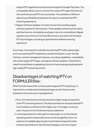 rangeofIPTVapplicationsandservicesthroughtheGooglePlayStore.This
compatibilityallowsuserstochoosefromvariousIPTVappsthatbestsuit
theirpreferencesandIPTVserviceprovider.Theavailabilityofdi몭erent
appsensures몭exibilityandoptionsforuserstocustomizetheirIPTV
streamingexperience.
7. RegularSoftwareUpdates:Formulerisknownforprovidingregular
softwareupdatesfortheirdevices.Theseupdatesenhanceperformance,
addnewfeatures,andaddressanybugsorsecurityvulnerabilities.Regular
updatesensurethatyourFormulerBoxremainsuptodatewiththelatest
IPTVtechnologies,providinganoptimizedandreliablestreaming
experience.
Insummary,choosingaFormulerBoxforwatchingIPTVo몭ersadvantages
suchasanoptimizedIPTVexperience,powerfulhardware,auser-friendly
interface,contentmanagementfeatures,recordingcapabilities,compatibility
withawiderangeofIPTVapps,andregularsoftwareupdates.Thesefactors
makeFormulerBoxesanappealingchoiceforthoseseekingadedicatedand
high-qualityIPTVstreamingsolution.
DisadvantagesofwatchingIPTVon
FORMULERBox:
WhileFormulerboxeso몭ernumerousadvantagesforIPTVstreaming,it’s
importanttoconsiderpotentialdisadvantagesaswell.Hereareafew
drawbacksthatsomeusersmayexperience:
1. Price:Formulerboxestendtobepricedatahigherrangecomparedto
otherIPTVstreamingdevices.TheadvancedfeaturesandspecializedIPTV
functionalitiescontributetotheirhighercost.Forbudget-conscious
users,thepriceofaFormulerboxmaybeadeterrent.
2. LimitedAppSelection:AlthoughFormulerboxesrunontheAndroid
operatingsystemandprovideaccesstotheGooglePlayStore,the
selectionofavailableappsmaybemorelimitedcomparedtoother
Android-baseddevices.Notallstreamingappsorservicesmaybe
 