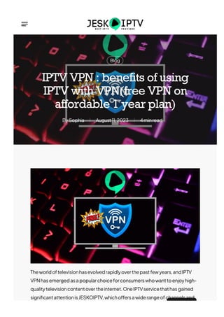 Blog
Sophia
By August11,2023 4minread
IPTV VPN : benefits of using
IPTV with VPN(free VPN on
affordable 1 year plan)
Theworldoftelevisionhasevolvedrapidlyoverthepastfewyears,andIPTV
VPNhasemergedasapopularchoiceforconsumerswhowanttoenjoyhigh-
qualitytelevisioncontentovertheinternet.OneIPTVservicethathasgained
signi몭cantattentionisJESKOIPTV,whicho몭ersawiderangeofchannelsand
 