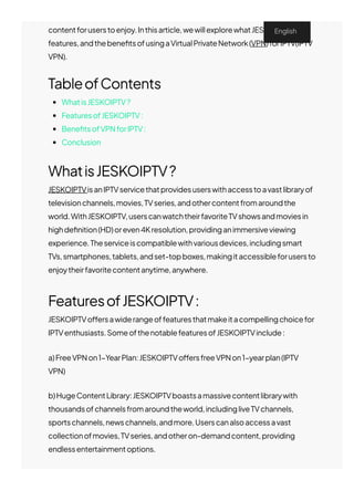 contentforuserstoenjoy.Inthisarticle,wewillexplorewhatJESKOIPTVis,its
features,andthebene몭tsofusingaVirtualPrivateNetwork(VPN)forIPTV(IPTV
VPN).
TableofContents
WhatisJESKOIPTV?
FeaturesofJESKOIPTV:
Bene몭tsofVPNforIPTV:
Conclusion
WhatisJESKOIPTV?
JESKOIPTVisanIPTVservicethatprovidesuserswithaccesstoavastlibraryof
televisionchannels,movies,TVseries,andothercontentfromaroundthe
world.WithJESKOIPTV,userscanwatchtheirfavoriteTVshowsandmoviesin
highde몭nition(HD)oreven4Kresolution,providinganimmersiveviewing
experience.Theserviceiscompatiblewithvariousdevices,includingsmart
TVs,smartphones,tablets,andset-topboxes,makingitaccessibleforusersto
enjoytheirfavoritecontentanytime,anywhere.
FeaturesofJESKOIPTV:
JESKOIPTVo몭ersawiderangeoffeaturesthatmakeitacompellingchoicefor
IPTVenthusiasts.SomeofthenotablefeaturesofJESKOIPTVinclude:
a)FreeVPNon1−YearPlan:JESKOIPTVo몭ersfreeVPNon1−yearplan(IPTV
VPN)
b)HugeContentLibrary:JESKOIPTVboastsamassivecontentlibrarywith
thousandsofchannelsfromaroundtheworld,includingliveTVchannels,
sportschannels,newschannels,andmore.Userscanalsoaccessavast
collectionofmovies,TVseries,andotheron-demandcontent,providing
endlessentertainmentoptions.
c)Multi-DeviceSupport:JESKOIPTViscompatiblewithvariousdevices,
English
 