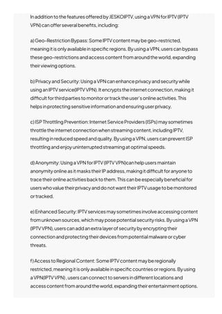 Inadditiontothefeatureso몭eredbyJESKOIPTV,usingaVPNforIPTV(IPTV
VPN)cano몭erseveralbene몭ts,including:
a)Geo-RestrictionBypass:SomeIPTVcontentmaybegeo-restricted,
meaningitisonlyavailableinspeci몭cregions.ByusingaVPN,userscanbypass
thesegeo-restrictionsandaccesscontentfromaroundtheworld,expanding
theirviewingoptions.
b)PrivacyandSecurity:UsingaVPNcanenhanceprivacyandsecuritywhile
usinganIPTVservice(IPTVVPN).Itencryptstheinternetconnection,makingit
di몭cultforthirdpartiestomonitorortracktheuser’sonlineactivities.This
helpsinprotectingsensitiveinformationandensuringuserprivacy.
c)ISPThrottlingPrevention:InternetServiceProviders(ISPs)maysometimes
throttletheinternetconnectionwhenstreamingcontent,includingIPTV,
resultinginreducedspeedandquality.ByusingaVPN,userscanpreventISP
throttlingandenjoyuninterruptedstreamingatoptimalspeeds.
d)Anonymity:UsingaVPNforIPTV(IPTVVPN)canhelpusersmaintain
anonymityonlineasitmaskstheirIPaddress,makingitdi몭cultforanyoneto
tracetheironlineactivitiesbacktothem.Thiscanbeespeciallybene몭cialfor
userswhovaluetheirprivacyanddonotwanttheirIPTVusagetobemonitored
ortracked.
e)EnhancedSecurity:IPTVservicesmaysometimesinvolveaccessingcontent
fromunknownsources,whichmayposepotentialsecurityrisks.ByusingaVPN
(IPTVVPN),userscanaddanextralayerofsecuritybyencryptingtheir
connectionandprotectingtheirdevicesfrompotentialmalwareorcyber
threats.
f)AccesstoRegionalContent:SomeIPTVcontentmayberegionally
restricted,meaningitisonlyavailableinspeci몭ccountriesorregions.Byusing
aVPN(IPTVVPN),userscanconnecttoserversindi몭erentlocationsand
accesscontentfromaroundtheworld,expandingtheirentertainmentoptions.
 
