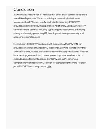 Conclusion
JESKOIPTVisafeature-richIPTVservicethato몭ersavastcontentlibraryanda
freeVPNon1−yearplan.Withcompatibilityacrossmultipledevicesand
featuressuchasEPG,catch-upTV,andreliablestreaming,JESKOIPTV
providesanimmersiveviewingexperience.Additionally,usingaVPNforIPTV
cano몭erseveralbene몭ts,includingbypassinggeo-restrictions,enhancing
privacyandsecurity,preventingISPthrottling,maintaininganonymity,and
accessingregionalcontent.
Inconclusion,JESKOIPTVcombinedwiththeuseofaVPN(IPTVVPN)can
provideuserswithanenhancedIPTVexperience,allowingthemtoenjoytheir
favoriteTVshows,movies,andothercontentwithoutanyrestrictions.Whether
it’saccessinggeo-restrictedcontent,protectingprivacyandsecurity,or
expandingentertainmentoptions,JESKOIPTVandaVPNcano몭era
comprehensiveandsecureIPTVsolutionforusersaroundtheworld,toorder
yourJESKOIPTVaccountgotothisLINK.
 