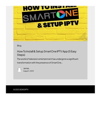 ©2023JESKOIPTV.
HowToInstall&SetupSmartOneIPTVApp(5Easy
Steps)
Theworldoftelevisionentertainmenthasundergoneasigni몭cant
transformationwiththepresenceofSmartOne…
James
August1,2023
Blog
 