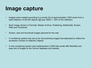 Image capture   Images were created according to a priority list of approximately 7,600 works from a total collection of 26,000 objects (@ year 2000) =  29% of the collection Each image stored in 6 formats: Master Archive, Publishing, Multimedia, Screen,  Web and Thumbnail Screen, web and thumbnail images planned for the web A numbering system was set up for documenting images that attempted to reflect the accession number of collection objects A new numbering system was implemented in 2004 that would offer flexibility and easy link of images to the Vernon database and website 