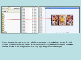 Plates showing the root where the digital images reside on the Gallery’s server. Top left: Images stored in respective folders according to the first digit of their accession numbers. Middle: Shows all the images in folder 4. Top right: easy retrieval of images 
