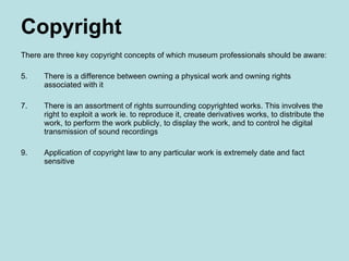 Copyright There are three key copyright concepts of which museum professionals should be aware: There is a difference between owning a physical work and owning rights associated with it There is an assortment of rights surrounding copyrighted works. This involves the right to exploit a work ie. to reproduce it, create derivatives works, to distribute the work, to perform the work publicly, to display the work, and to control he digital transmission of sound recordings  Application of copyright law to any particular work is extremely date and fact sensitive 