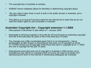 The copyright law in Australia is complex AGNSW Vernon database allows for flexibility in determining copyright status We can make it clear when a work is both in the public domain in Australia, yet in copyright overseas This allows us to record if we have rights for the internet but is clear that we do not need the obtain rights for print purposes in Australia Australian Copyright Act – Copyright extension 1.1.2005 Was passed in December to take affect on 1 January 2005 Essentially it will bring Australia in line with the US and Europe by extending copyright from life of the artist plus 50 years to life of the artist plus 70 years The changes are a little complicated given that it is not retrospective - hence photographs by Max Dupain or David Moore that were out of copyright as of the 31.12.2004 remain out of copyright whilst those that were in copyright as of 1.1.2005 are now in copyright for life plus 70 years International works that went out of copyright in Australia in 2004 remain out in Australia but may still be in overseas which of course we need to be aware of if reproducing the work on the internet or distributing catalogues etc overseas 